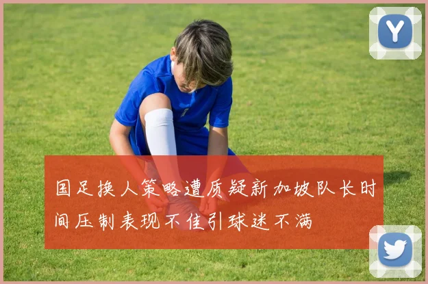 国足换人策略遭质疑新加坡队长时间压制表现不佳引球迷不满