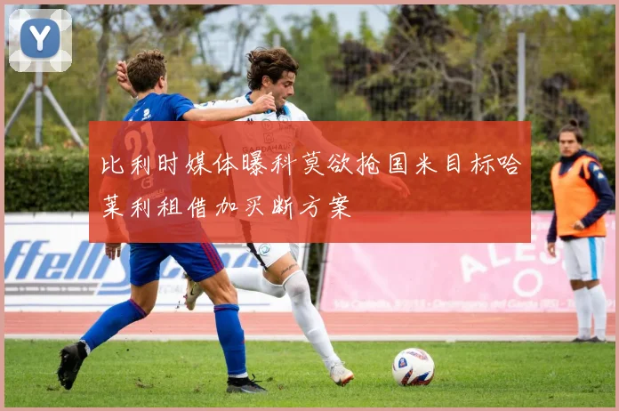比利时媒体曝科莫欲抢国米目标哈莱利租借加买断方案
