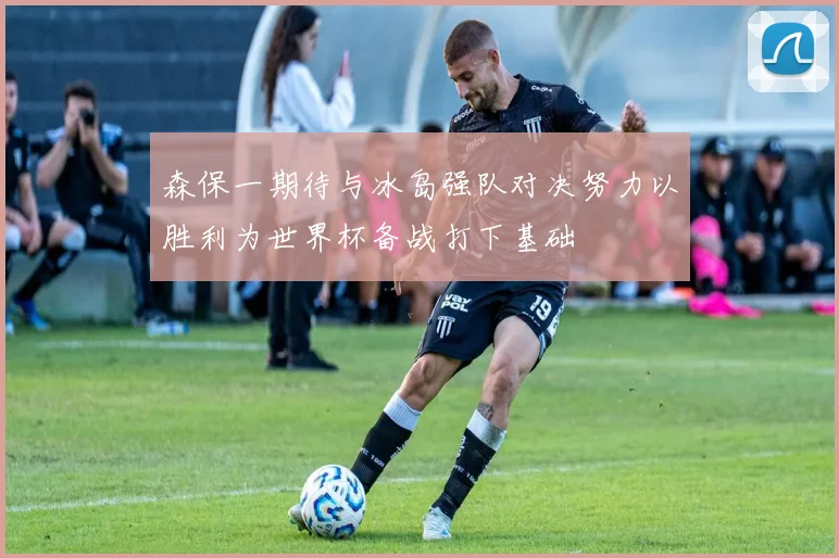 森保一期待与冰岛强队对决努力以胜利为世界杯备战打下基础