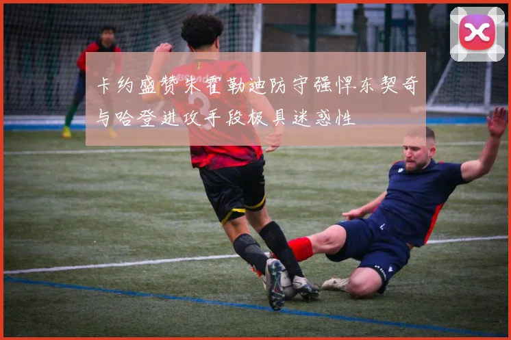 卡约盛赞朱霍勒迪防守强悍东契奇与哈登进攻手段极具迷惑性