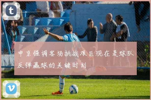 申京强调客场挑战艰巨现在是球队反弹赢球的关键时刻