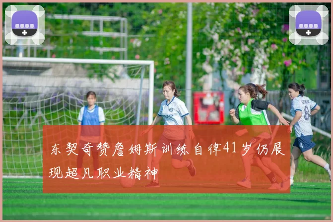 东契奇赞詹姆斯训练自律41岁仍展现超凡职业精神