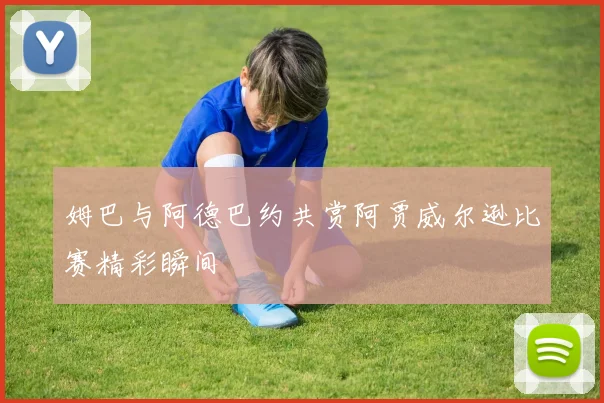 姆巴与阿德巴约共赏阿贾威尔逊比赛精彩瞬间