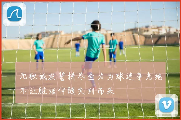 元敏诚发誓拼尽全力为球迷争光绝不让脏话伴随失利而来