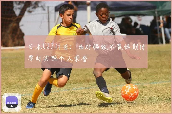 日本U23门将：面对强敌不畏惧期待零封实现个人荣誉