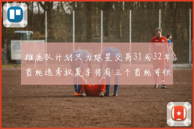 雄鹿队计划只为球星交易31或32年首轮选秀权夏季将有三个首轮可供交易