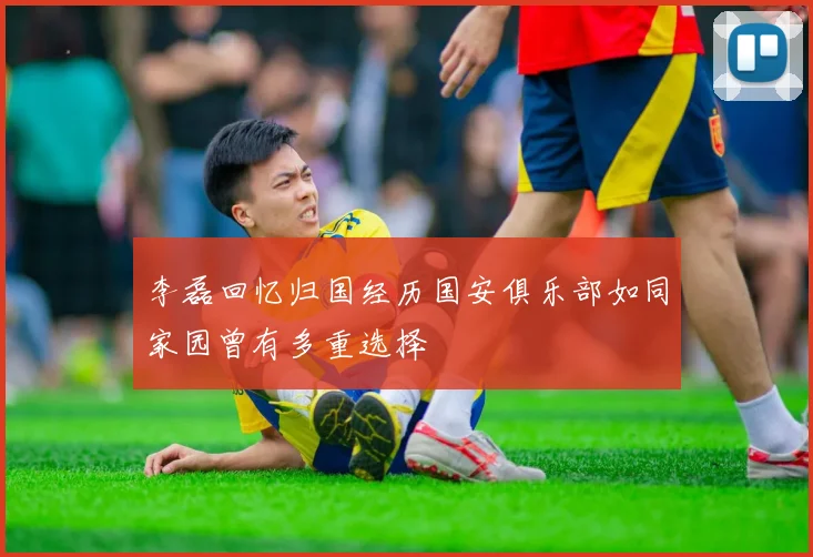 李磊回忆归国经历国安俱乐部如同家园曾有多重选择