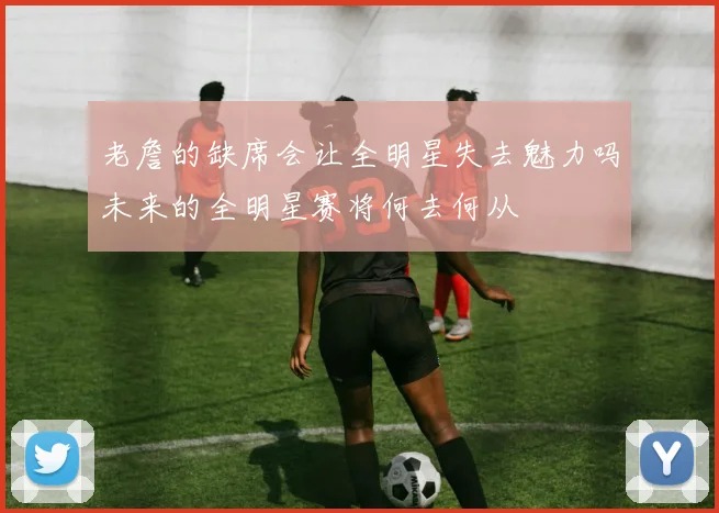 老詹的缺席会让全明星失去魅力吗未来的全明星赛将何去何从