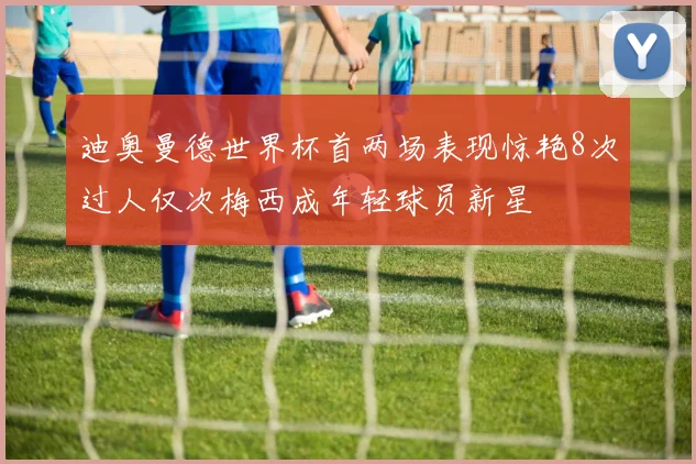 迪奥曼德世界杯首两场表现惊艳8次过人仅次梅西成年轻球员新星
