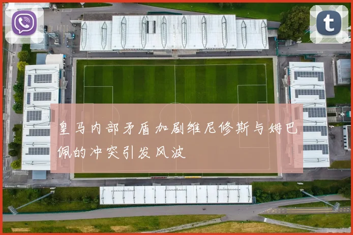 皇马内部矛盾加剧维尼修斯与姆巴佩的冲突引发风波