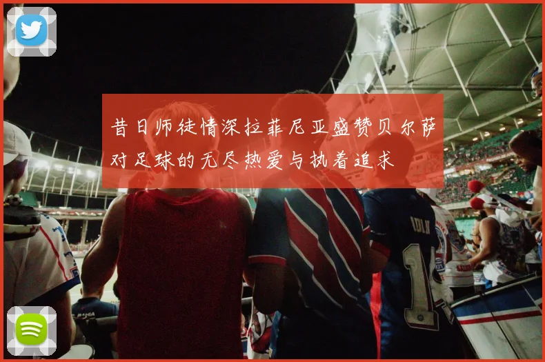 昔日师徒情深拉菲尼亚盛赞贝尔萨对足球的无尽热爱与执着追求