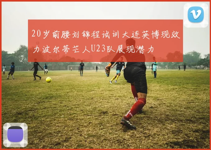 20岁前腰刘锦程试训大连英博现效力波尔蒂芒人U23队展现潜力