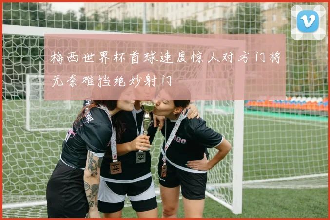 梅西世界杯首球速度惊人对方门将无奈难挡绝妙射门