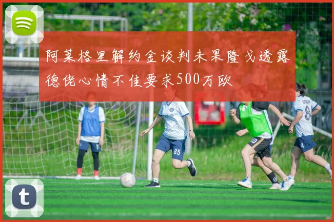 阿莱格里解约金谈判未果隆戈透露德佬心情不佳要求500万欧