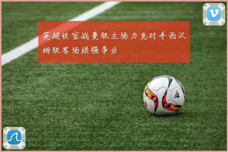 英超收官战曼联主场力克对手西汉姆联客场顽强争分