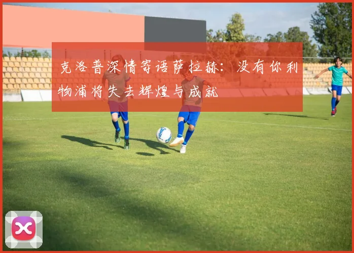 克洛普深情寄语萨拉赫：没有你利物浦将失去辉煌与成就