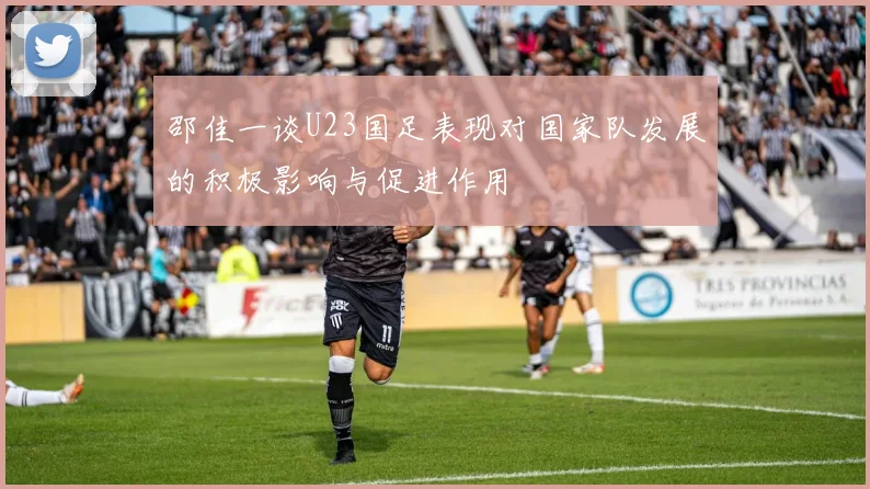 邵佳一谈U23国足表现对国家队发展的积极影响与促进作用
