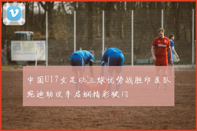 中国U17女足以三球优势战胜印度队宛迪助攻李启娴精彩破门
