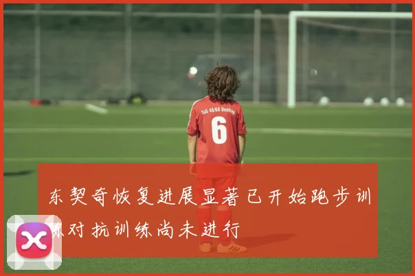 东契奇恢复进展显著已开始跑步训练对抗训练尚未进行