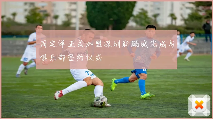 周定洋正式加盟深圳新鹏城完成与俱乐部签约仪式