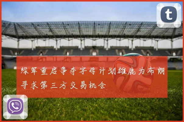 绿军重启争夺字母计划雄鹿为布朗寻求第三方交易机会