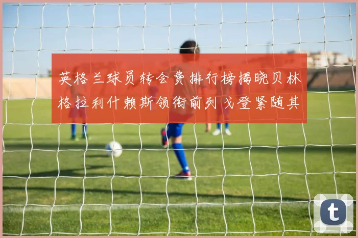 英格兰球员转会费排行榜揭晓贝林格拉利什赖斯领衔前列戈登紧随其后