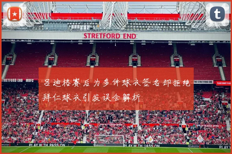 吕迪格赛后为多件球衣签名却拒绝拜仁球衣引发误会解析
