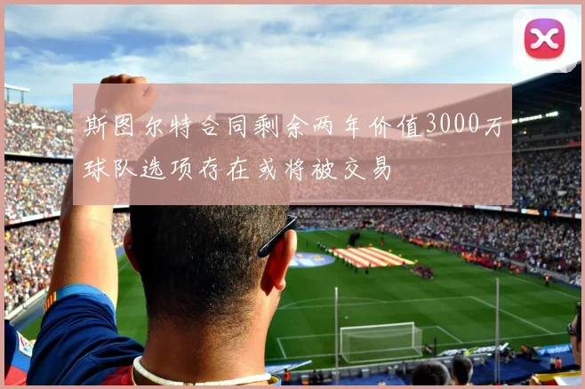 斯图尔特合同剩余两年价值3000万球队选项存在或将被交易